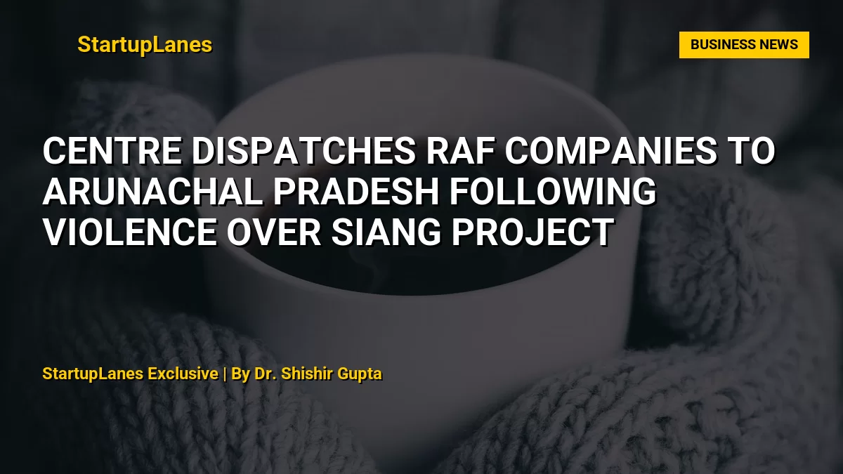 Centre Dispatches RAF Companies to Arunachal Pradesh Following Violence Over Siang Project