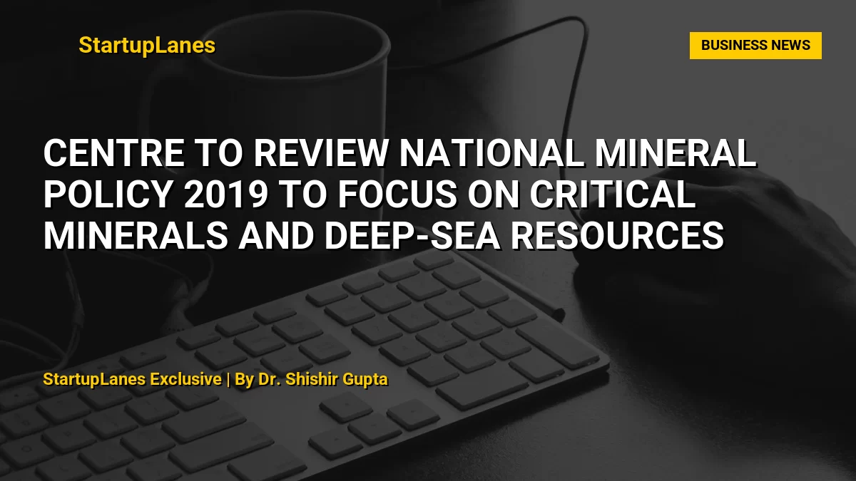 Centre to Review National Mineral Policy 2019 to Focus on Critical Minerals and Deep-Sea Resources