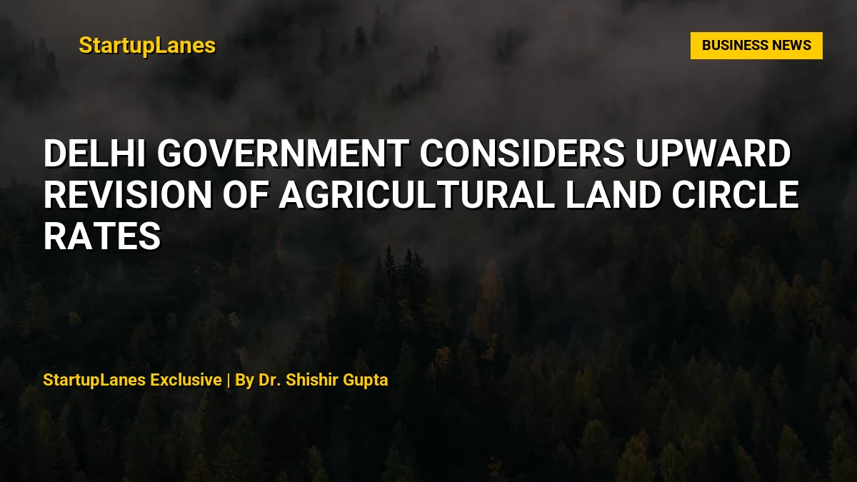 Delhi Government Considers Upward Revision of Agricultural Land Circle Rates