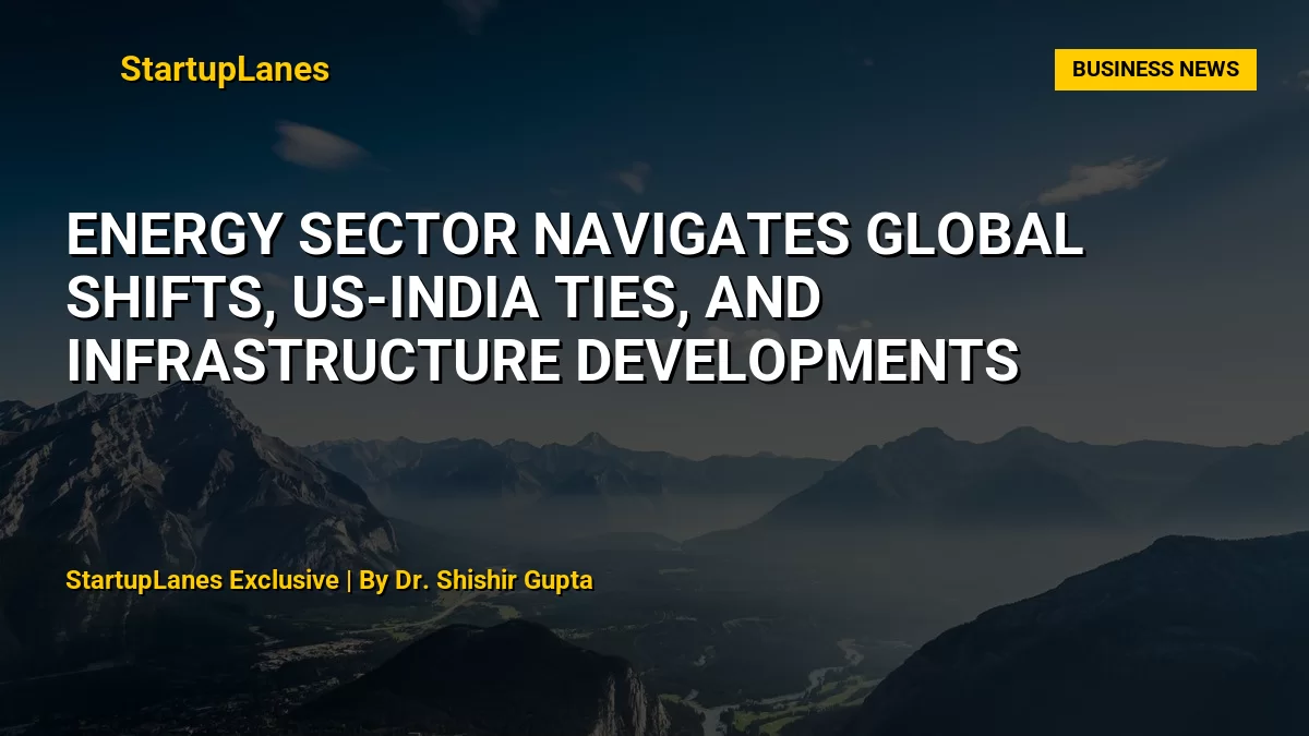 Energy Sector Navigates Global Shifts, US-India Ties, and Infrastructure Developments