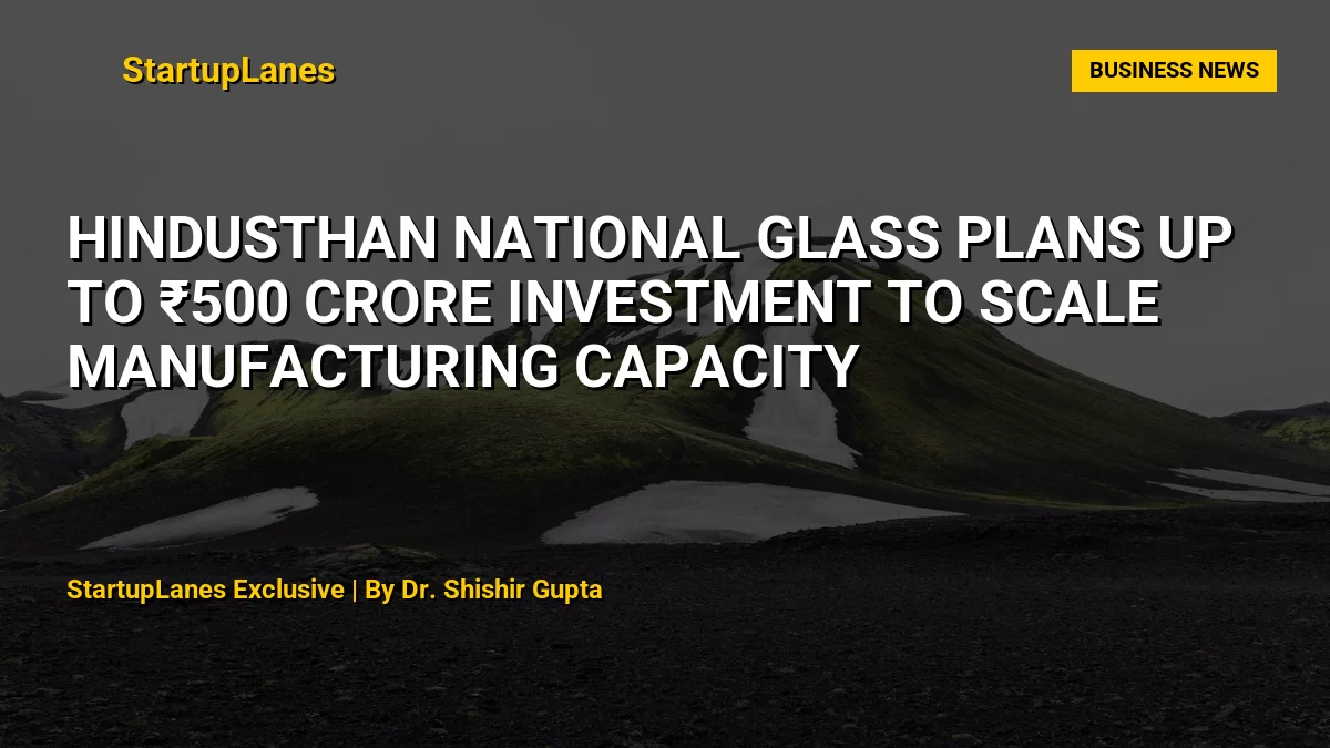 Hindusthan National Glass Plans Up to ₹500 Crore Investment to Scale Manufacturing Capacity