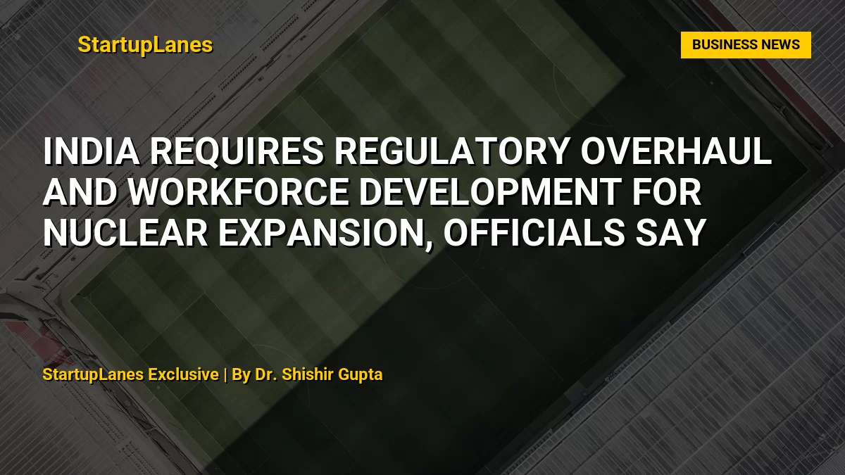 India Requires Regulatory Overhaul and Workforce Development for Nuclear Expansion, Officials Say