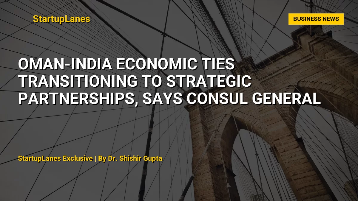 Oman-India Economic Ties Transitioning to Strategic Partnerships, Says Consul General