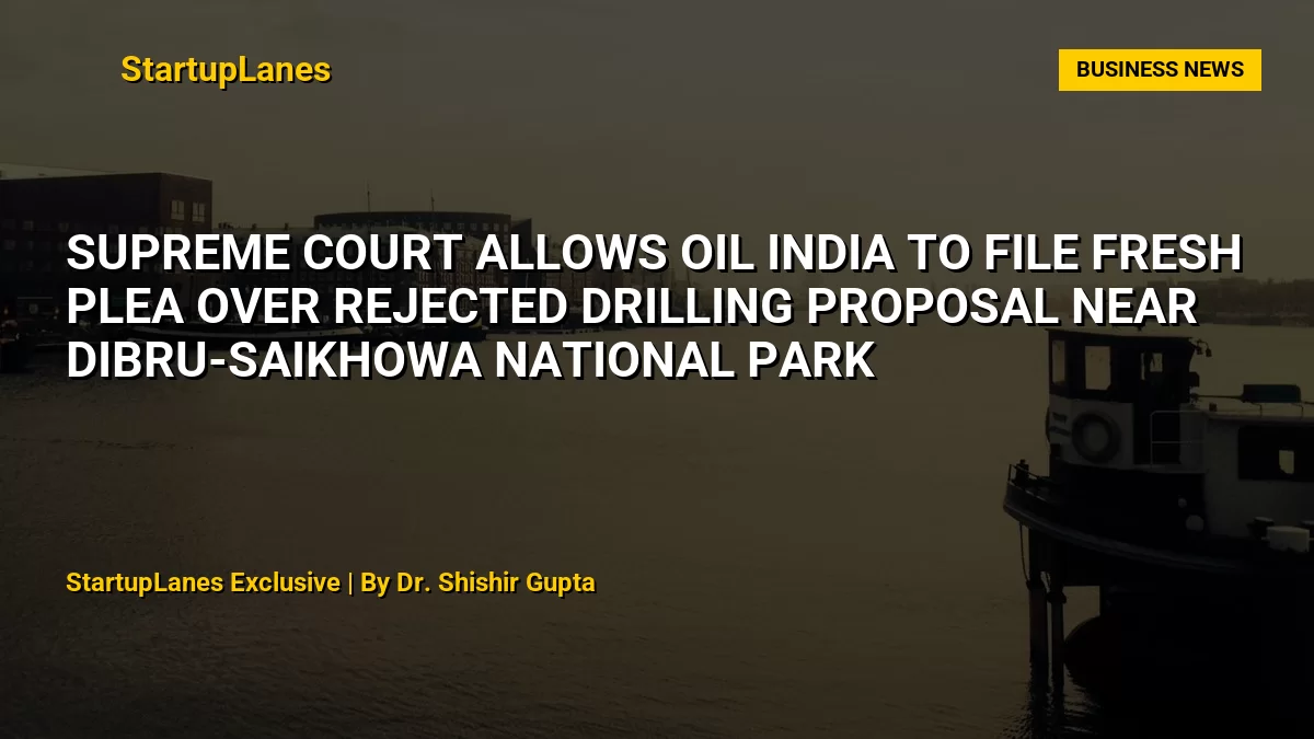 Supreme Court Allows Oil India to File Fresh Plea Over Rejected Drilling Proposal Near Dibru-Saikhowa National Park