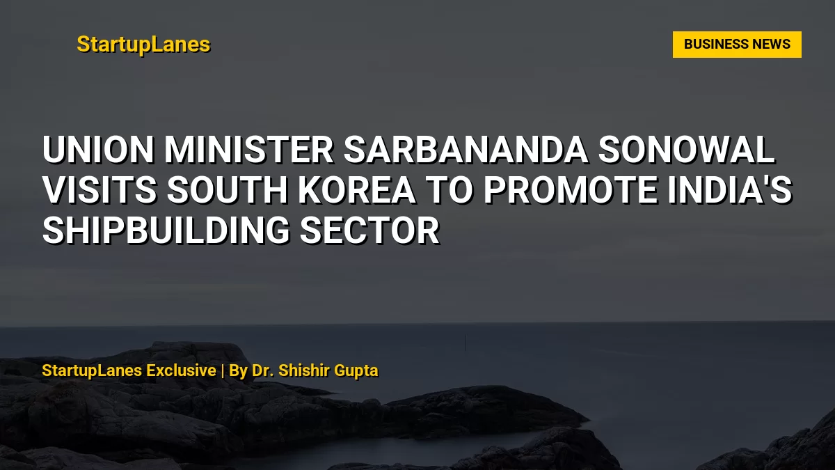 Union Minister Sarbananda Sonowal Visits South Korea to Promote India's Shipbuilding Sector